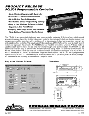 Page 1May 2002
PCL501 Programmable Controller
PRODUCT RELEASE
Easy to Use Windows Software: Dimensions:
The PCL501 is an economical single axis step motor controller containing 2 Kbytes of non-volatile stored
programming space. It provides flexible, independent control of step motors with clock and direction outputs from
computers or machine controllers with a serial port. It is also capable of stand-alone operation making it an
embedded machine controller. The easy to use Windows software, SMC50WIN, can be...