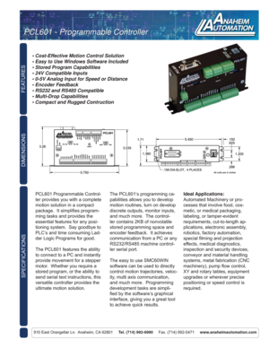 Page 1FEATURES
SPECIFICATIONS
910 East Orangefair Ln.  Anaheim, CA 92801     Tel. (714) 992-6990     Fax. (714) 992-0471     www.anaheimautomation.com
DIMENSIONS
PCL601 Programmable Control-
ler provides you with a complete 
motion solution in a compact 
package.  It simpliﬁ es program-
ming tasks and provides the 
essential features for any posi-
tioning system.  Say goodbye to 
PLC’s and time consuming Lad-
der Logic Programs for good.
The PCL601 features the ability 
to connect to a PC and instantly...