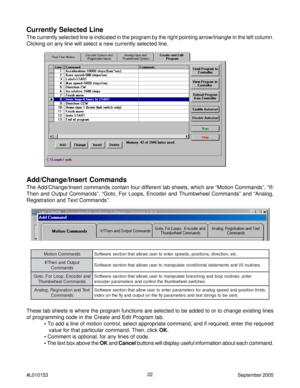 Page 2222
#L010153September 2005
Add/Change/Insert Commands
The Add/Change/Insert commands contain four different tab sheets, which are “Motion Commands”, “If/
Then and Output Commands”, “Goto, For Loops, Encoder and Thumbwheel Commands” and “Analog,
Registration and Text Commands”.
s d n a m m o C n o i t o M. c t e , n o i t c e r i d , s n o i t i s o p , s d e e p s r e t n e o t r e s u s w o l l a t a h t n o i t c e s e r a w t f o S
t u p t u O d n a n e h T / f I
s d n a m m o C. s e n i t u o r 0 / I...