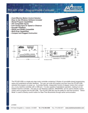 Page 1FEATURES
DESCRIPTION
910 East Orangefair Ln.  Anaheim, CA 92801     Tel. (714) 992-6990     Fax. (714) 992-0471     www.anaheimautomation.com
DIMENSIONS
The PCL601USB is a single-axis step motor controller containing 2 Kbytes of nonvolatile stored programming 
space and quadrature encoder feedback.  The user can write the program and then have the PCL601USB 
autostart the program on power up.  It provides ﬂ exible, independent control of stepper motors from comput-
ers, or any machine controller with a...