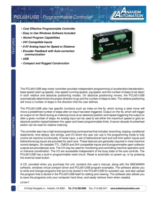 Page 1FEATURES
910 East Orangefair Ln.  Anaheim, CA 92801     Tel. (714) 992-6990     Fax. (714) 992-0471     www.anaheimautomation.com
DESCRIPTION
• Cost Effective Programmable Controller
Easy to Use Windows Software Included
Stored Program Capabilities
24V Comaptible Inputs
0-5V Analog Input for Speed or Distance
Encoder Feedback with Auto-correction
communication
USB
Compact and Rugged Construction
The PCL601USB step motor controller provides independent programming of acceleration/deceleration,
base speed...