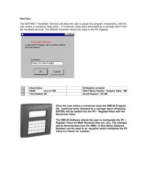 Page 12Read Value
The SMTRN2-1 Handheld Terminal will allow the user to pause the program momentarily until the
user enters a numerical value entry – a numerical value entry terminated by a carriage return from
the handheld terminal. The SMC40 Controller stores the value in the RV Register.
Once the user enters a numerical value the SMC40 Program
the  numerical entry followed by a carriage return (Pressing
ENTER) will be loaded into the RV – RegisterValue with the
Numerical Value.
The SMC40 Software allows the...