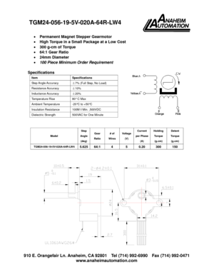 Page 1910 E. Orangefair Ln. Anaheim, CA 92801 Tel (714) 992-6990 Fax (714) 992-0471
www.anaheimautomation.com
Permanent Magnet Stepper Gearmotor
High Torque in a Small Package at a Low Cost
300 g-cm of Torque
64:1 Gear Ratio
24mm Diameter
100 Piece Minimum Order Requirement
Specifications
Model
Step
Angle
(deg)
Gear
Ratio
# of
Wires
Voltage
(V)
Current
per Phase
(A)
Holding
Torque
(g.cm)
Detent
Torque
(g.cm)
TGM24-056-19-5V-020A-64R-LW45.62564:1 4 5 0.20 300 150
Item Specifications
Step Angle Accuracy±7%...