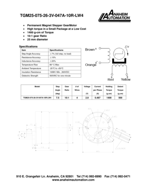 Page 1 910 E. Orangefair Ln. Anaheim, CA 92801  Tel (714) 992-6990  Fax (714) 992-0471 
www.anaheimautomation.com 
 
• Permanent Magnet Stepper GearMotor 
• High torque in a Small Package at a Low Cost 
• 1400 g-cm of Torque 
• 10:1 gear Ratio 
• 25 mm diameter 
 
Specifications 
 
 
 
Model Step 
Angle 
(deg) Gear 
Ratio # of 
Wires Voltage 
 
(V) Current 
per Phase 
(A) Holding 
Torque 
(g.cm) Detent 
Torque 
(g.cm) 
TGM25-075-26-3V-047A-10R-LW4 7.5 10:1  4  2.8  0.467  1400  500 
 
棕
 
 红
橙
  
黄
 
Item...