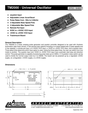 Page 1September 2003 #L010139
910 East Orangefair Lane, Anaheim, CA 92801
e-mail: info@anaheimautomation.com(714) 992-6990   fax: (714) 992-0471
www.anaheimautomation.com
ANAHEIM AUTOMATION
TM2000 - Universal OscillatorSPEC SHEET
! Joystick Input
! Adjustable Linear Accel/Decel
! Pulse Rates from .19hz to 2.56mhz
! 2 Adjustable Base Speed Pots
! 2 Adjustable Max Speed Pots
! Remote Pot Input
! 0VDC to +10VDC VCO Input
! -5VDC to +5VDC VCO Input
! Trackmount Board
General Description
The TM2000 is a linear...