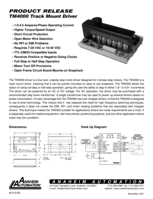 Page 1December 2001
TM4000 Track Mount Driver
PRODUCT RELEASE
Hook Up Diagram: Dimensions:• 1.0-4.5 Amperes/Phase Operating Current
 Higher Torque/Speed Output
 Short Circuit Protection
 Open Motor Wire Detection
 No RFI or EMI Problems
 Requires 7-28 VAC or 10-40 VDC
 TTL-CMOS Compatible Inputs
 Receives Positive or Negative Going Clocks
 Full Step or Half Step Operation
 Motor Turn Off Provisions
 Open Frame Circuit Board Mounts on Snaptrack
The TM4000 driver is a low cost, unipolar step motor...