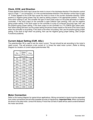 Page 3November 20013
Clock, CCW, and Direction
Pulses applied to the clock input cause the motor to move in the clockwise direction if the direction control
input is a logic “1” (no connection), or in the counterclockwise direction if the direction control input is logic
“0”. Pulses applied to the CCW input cause the motor to move in the counter clockwise direction. Either
positive or negative going pulses may be used by setting jumpers in the appropriate position. To deter-
mine which setting to use, first...