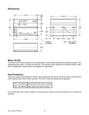 Page 6User’s Guide # TM40006
Dimensions
Fault Protection
There are 2 types of fault detection. When a fault is detected, the driver turns off the motor current and the
LED indicates which type of fault occurred. The LED is solid red during normal operation.
s k n i l B o w T - D E L
. e l b a c r o r o t o m e h t n i e r i w d e t r o h S
s k n i l B e n O - D E L
. e l b a c r o r o t o m e h t n i e r i w n e p O
If the driver goes into a fault condition, the fault may be reset by turning the power off for...