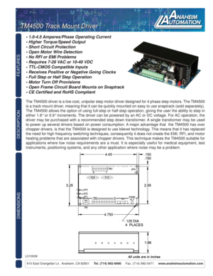 Page 1FEATURES
DIMENSIONS
910 East Orangefair Ln.  Anaheim, CA 92801     Tel. (714) 992-6990     Fax. (714) 992-0471     www.anaheimautomation.com
DESCRIPTION
L010006
TM4500 Track Mount DriverTM4500 Track Mount Driver
• 1.0-4.5 Amperes/Phase Operating Current
• Higher Torque/Speed Output
• Short Circuit Protection
• Open Motor Wire Detection
• No RFI or EMI Problems
• Requires 7-28 VAC or 10-40 VDC
• TTL-CMOS Compatible Inputs
• Receives Positive or Negative Going Clocks
• Full Step or Half Step Operation
•...