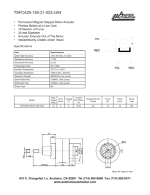 Page 1TSFCA25-150-21-023-LW4
•  Permanent Magnet Stepper Motor Actuator
•  Precise Motion at a Low Cost
•  10 Newton of Force
•  25 mm Diameter
•  Actuator Extends Out of The Motor
•  Inexpensively Create Linear Travel
Item Speciﬁ cations
Step Angle Accuracy
+ 8% (full step, no load)
Resistance Accuracy
+ 10%
Inductance Accuracy
+ 20%
Temperature Rise 80° C Max
Ambient Temperature -20° C to + 50°C
Insulation Resistance 100M Ω Min., 500VDC
Dielectric Strength 500VAC for one minute
Shaft Radial Play 0.06Max....