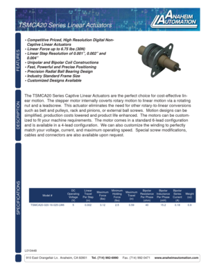 Page 1FEATURES
SPECIFICATIONS
910 East Orangefair Ln.  Anaheim, CA 92801     Tel. (714) 992-6990     Fax. (714) 992-0471     www.anaheimautomation.com
DESCRIPTION
The TSMCA20 Series Captive Linear Actuators are the perfect choice for cost-effective lin-
ear motion.  The stepper motor internally coverts rotary motion to linear motion via a rotating 
nut and a leadscrew.  This actuator eliminates the need for other rotary-to-linear conversions 
such as belt and pulleys, rack and pinions, or external ball screws....