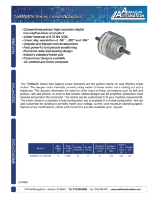 Page 1TSMNA Series Linear Actuators
FEATURES SPECIFICATIONS
910 East Orangefair Ln.  Anaheim, CA 92801     Tel. (714) 992-6990     Fax. (714) 992-0471     www.anaheimautomation.com
DESCRIPTION
L010590
TSMNA25 Series Linear Actuators TSMNA25 Series Linear Actuators
• Competitively priced, high resolution digital
  non-captive linear acutuators
• Linear force up to 6.75 lbs (30N)
• Linear step resolution of .001”, .002” and .004”
• Unipolar and bipolar coil constructions
• Fast, powerful and precise positioning...