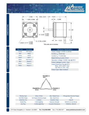 Page 2DIMENSIONS
910 East Orangefair Ln.  Anaheim, CA 92801     Tel. (714) 992-6990     Fax. (714) 992-0471     www.anaheimautomation.com
WIRING INFORMATION
Winding Type: Delta, 4 PolesMax. Radial Force:75N @ 20mm from the Flange
Hall  Effect Angle: 120 Degree Electrical Angle Max. Axial  Force: 15N
Shaft Run Out: 0.025mmInsulation Class: Class B
Radial Play: 0.02mm@460gDielectric Strength: 500VDC for one Minute
End Play: 0.025mm@4000g Insulation Resistance: 100MOhm, 500VDCSPECIFICATIONS
Wire ColorDescription...