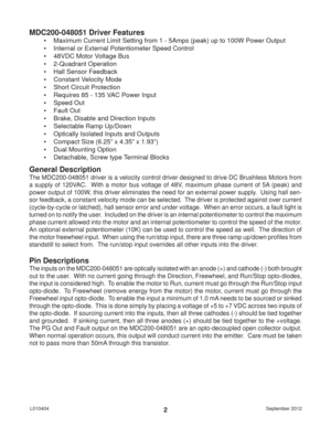 Page 2September 2012 L0104042
MDC200-048051 Driver Features
•  Maximum Current Limit Setting from 1 - 5Amps (peak) up to 100W Power Output
•  Internal or External Potentiometer Speed Control
•  48VDC Motor Voltage Bus
• 2-Quadrant Operation
•  Hall Sensor Feedback
•  Constant Velocity Mode
•  Short Circuit Protection
•  Requires 85 - 135 VAC Power Input
• Speed Out
• Fault Out
•  Brake, Disable and Direction Inputs
•  Selectable Ramp Up/Down
•  Optically Isolated Inputs and Outputs
•  Compact Size (6.25” x...