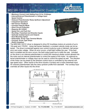 Page 1FEATURES
DIMENSIONS
910 East Orangefair Ln.  Anaheim, CA 92801     Tel. (714) 992-6990      Fax. (714) 992-0471     www.anaheimautomation.com
DESCRIPTION
L010741
MDC300-120151 - Brushless DC Controller
MDC300-120151 - Brushless DC Controller
• Maximum Current Limit Setting from 5.0 to 15.0Amps
• Internal/External Potentiometer or Voltage Input   
  Speed Control
• Onboard Potentiometer Ramp Up/Down Adjustment
• 2-Quadrant Operation
• Hall Sensor Feedback
• Constant Velocity Mode
• Short Circuit...