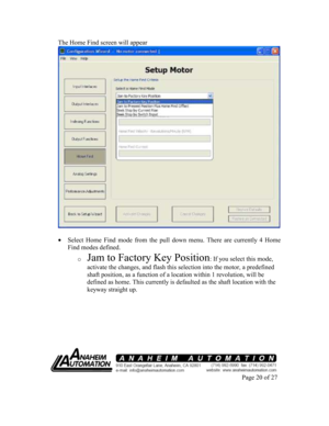 Page 20The Home Find screen will appear 
  
 Select  Home  Find  mode  from  the  pull  down  menu.  Ther e  are  currently  4
 Home 
Find modes defined. 
o 
Jam to Factory Key Position: If you select this mode, 
activate the changes, and flash this selection into  the motor, a predefined 
shaft position, as a function of a location within  1 revolution, will be 
defined as home. This currently is defaulted as the  shaft location with the 
keyway straight up. 
        
 
Page 20 of 27
    