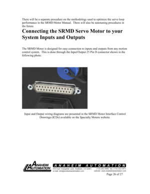 Page 26There will be a separate procedure on the methodology used to optimize the servo loop 
performance in the SRMD Motor Manual.  There will also be autotuning proced ures in 
the future. 
Connecting the SRMD Servo Motor to your  
System Inputs and Outputs 
   
The SRMD Motor is designed for easy connection to i nputs and outputs from any motion 
control system.  This is done through the Input/Out put 25 Pin D connector shown in the 
following photo.   
   
 
 
Input and Output wiring diagrams are presented...