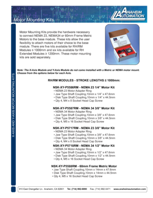 Page 6X-AXIS AND Y-AXIS MOTOR MOUNTING KITS
910 East Orangefair Ln.  Anaheim, CA 92801     Tel. (714) 992-6990     Fax. (714) 992-0471     www.anaheimautomation.com
NSK-XY-P5586RM - NEMA 23 1/4” Motor Kit
 • NEMA 23 Motor Adapter Ring
 • Jaw Type Shaft Coupling,10mm x 1/4” x 47.6mm
 • Disk Type Shaft Coupling,10mm x 1/4” x 44.5mm
 • Qty 4, M4 x 8 Socket Head Cap Screw
NSK-XY-P5588RM - 60mm Frame Metric Motor
 • Jaw Type Shaft Coupling,10mm x 14mm x 47.6mm
 • Disk Type Shaft Coupling,10mm x 14mm x 44.5mm
 • Qty...