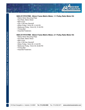 Page 8X-AXIS EXTENDED MODULE  MOTOR MOUNTING KITS CONTINUED
910 East Orangefair Ln.  Anaheim, CA 92801     Tel. (714) 992-6990     Fax. (714) 992-0471     www.anaheimautomation.com
NSK-XY-P5747RM - 60mm Frame Metric Motor, 1:1 Pulley Ratio Motor Kit
 • Metric Motor Mounting Plate
 • Nut Plate, Metric Motor
 • Belt Cover
 • Qty 4, M3 Hex Standoff
 • Motor Pulley, 14mm ID, 31.83 PD
 • Ballscrew Pulley, 10mm ID, 31.83 PD
 • Timing Belt
 • Assorted Fasteners
NSK-XY-P5747RM - 60mm Frame Metric Motor, 2:1 Pulley...