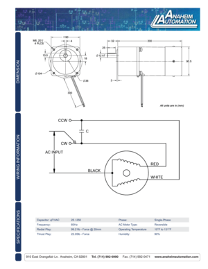 Page 2DIMENSION
910 East Orangefair Ln.  Anaheim, CA 92801     Tel. (714) 992-6990     Fax. (714) 992-0471     www.anaheimautomation.com
WIRING INFORMATION
Capacitor: ɥF/VAC 25 / 250 Phase: Single-Phase
Frequency: 60Hz AC Motor Type: Reversible
Radial Play: 99.21lb - Force @ 20mm Operating Temperature 10°F to 131°F
Thrust Play: 22.05lb - Force Humidity: 90%
SPECIFICATIONS 