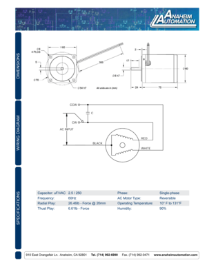 Page 2DIMENSIONS
910 East Orangefair Ln.  Anaheim, CA 92801     Tel. (714) 992-6990     Fax. (714) 992-0471     www.anaheimautomation.com
SPECIFICATIONS
Capacitor: uF/VAC2.5 / 250 Phase:Single-phase
Frequency: 60Hz AC Motor Type:Reversible
Radial Play: 26.46lb - Force @ 20mm Operating Temperature:10° F to 131°F
Thust Play: 6.61lb - Force Humidity:90%
WIRING DIAGRAM 