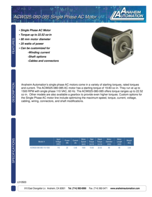 Page 1FEATURES SPECIFICATIONS
910 East Orangefair Ln.  Anaheim, CA 92801     Tel. (714) 992-6990     Fax. (714) 992-0471     www.anaheimautomation.com
DESCRIPTION
ACW025-080-085 Single Phase AC MotorACW025-080-085 Single Phase AC Motor
L010503
• Single Phase AC Motor
• Torque up to 22.52 oz-in
• 80 mm motor diameter
• 25 watts of power
• Can be customized for
-Winding current
-Shaft options
-Cables and connectors
Anaheim Automation’s single phase AC motors come in a variety of starting torques, rated torques...