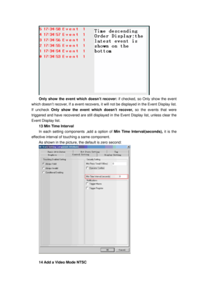 Page 101
 
Only show the event which doesn’t recover: if checked, so Only show the event 
which doesn’t recover, If a event  recovers, it will not be displayed in the Event Display list. 
If uncheck  Only show the event which doesn’t recover,  so the events that were 
triggered and have recovered are still displayed in the Event Display list, unless clear the 
Event Display list. 
13 Min Time Interval 
In each setting components ,add a option of  Min Time Interval(seconds), it is the 
effective interval of...