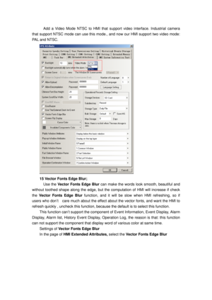 Page 102
    Add a Video Mode NTSC to HMI that support video interface. Industrial camera 
that support NTSC mode can use this m ode., and now our HMI support two video mode: 
PAL and NTSC. 
 
15 Vector Fonts Edge Blur; 
  Use the  Vector Fonts Edge Blur  can make the words look smooth, beautiful and 
without toothed shape along  the edge, but the computation  of HMI will increase if check 
the  Vector Fonts Edge Blur  function, and it will be slow  when HMI refreshing, so if  
users who don’t    care much about...