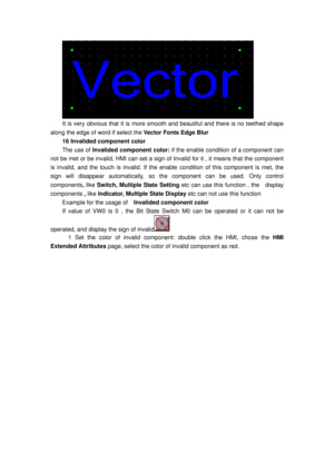 Page 104
 
It is very obvious that it is more smooth and beautiful and there is no teethed shape 
along the edge of word if select the  Vector Fonts Edge Blur 
16 Invalided component color 
The use of Invalided component color:  if the enable condition of a component can 
not be met or be invalid, HMI can set a sign of In valid for it , it means that the component 
is invalid, and the touch is invalid. If the en able condition of this component is met, the 
sign will disappear automatically,  so the component...