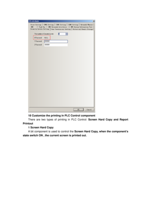 Page 108
 
18 Customize the printing in PLC Control component   
There are two types of printing in PLC Control: Screen Hard Copy and Report 
Printout 
1 Screen Hard Copy 
A bit component is used to control the Screen Hard Copy, when the component’s 
state switch ON , the current screen is printed out.  