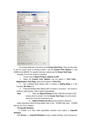 Page 112
 
    The printing attributes is the same as the Screen Hard Copy, There are two ways 
to set the output mode of printing content:1 use the  Custom Print Options, 2 ,use 
LW9054 and LW9055. For specific  instruction, please see the Screen Hard Copy 
Example: Print all the content of window 9. 
1. Control Type is Report Printout, address is LW0 
2. Select the Custom Print Options,  use the default in Print Color , 
Magnification, Print Page, select all the options of  Print Text 
3.  Set a Multiple State...