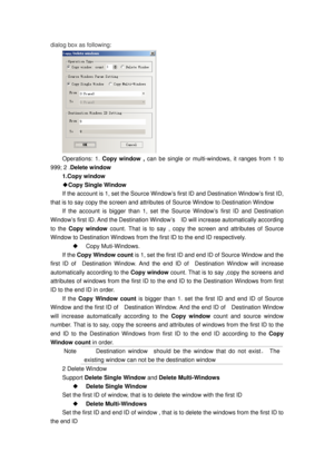 Page 113
dialog box as following: 
 
Operations: 1. Copy window ,  can be single or multi-windows, it ranges from 1 to 
999; 2 . Delete window  
1.Copy window 
◆Copy Single Window 
If the account is 1, set the  Source Window’s first ID and Destination Window’s first ID, 
that is to say copy the screen and attribut es of Source Window to Destination Window  
If the account is bigger than 1, set the Source Window’s first ID and Destination 
Window’s first ID. And the Destination Window’s    ID will increase...