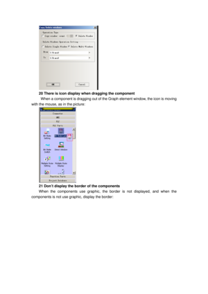 Page 114
 
20 There is icon display when dragging the component   
 When a component is dragging out of the  Graph element window, the icon is moving 
with the mouse, as in the picture: 
 
21 Don’t display the border of the components 
When the components use graphic, the bor der is not displayed, and when the 
components is not use graphic, display the border:  