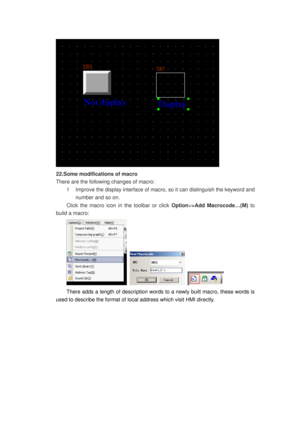 Page 115
 
22.Some modifications of macro 
There are the following changes of macro: 
1  Improve the display interface of macro, so it can distinguish the keyword and 
number and so on. 
Click the macro icon in the toolbar or click  Option>>Add Macrocode…(M) to 
build a macro: 
   
There adds a length of description words to  a newly built macro, these words is 
used to describe the format of loca l address which visit HMI directly.  