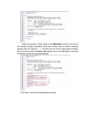 Page 116
 
    Copy the example of these words to the MacroEntry function, the color of   
this example changes, description words color is black, they are needn’t compiling 
because they are noted by /*    */, the pa rts that are not be noted needs compiling. 
And to some key words, like  short, void , display in blue color,  LW display in red color, 
so that they are can be easily distinguished. 
 
2 The macro name can be changed after building.  