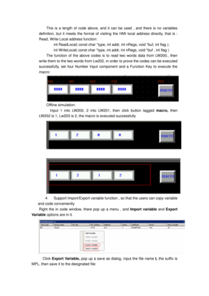 Page 118
This is a length of code above, and it can be used , and there is no variables 
definition, but it meets the format of visiting the HMI loca l address directly, that is : 
Read, Write Local address function: 
      int ReadLocal( const char *type, int addr, int nRegs, void *buf, int flag ); 
  int WriteLocal( const char *type, int  addr, int nRegs, void *buf , int flag ) 
The function of the above codes is to read two words data from LW200., then 
write them to the two words from Lw202, in  order to...