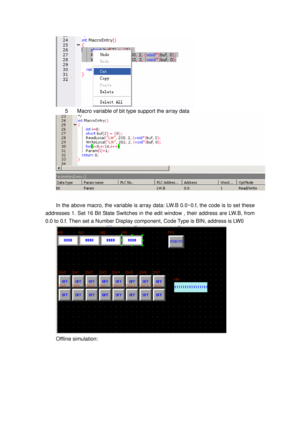 Page 120
 
5  Macro variable of bit type support the array data 
 
In the above macro, the variable is array data: LW.B 0.0~0.f, the code is to set these 
addresses 1. Set 16 Bit State Switches in the edit window , their address are LW.B, from   
0.0 to 0.f. Then set a Number Display component, Code Type is BIN, address is LW0 
 
Offline simulation:  