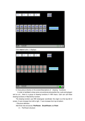 Page 121
 
Click macro  button, it displays: 
 
6. Draw picture directly on the scr een(Descriptions of  drawing  functions) 
    In order to facilitate to draw some  conventional pictures(like line, cycle and polygon 
and so on) , there is a group of drawing func tions in HMI macro. User can call these 
drawing functions in  MacroEntry function. 
The drawing function use HMI rectangular coordi nate: the origin is at the top left of 
screen, X axis increase from left to righ t , Y axis increase from top to...