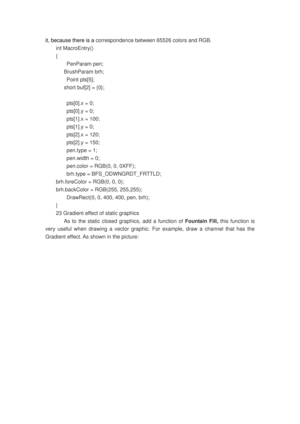 Page 128
it, because there is a correspondence between 65526 colors and RGB. 
int MacroEntry() 
{ 
 PenParam pen; 
   BrushParam brh; 
 Point pts[5]; 
      short buf[2] = {0}; 
 
  pts[0].x = 0; 
  pts[0].y = 0; 
  pts[1].x = 100; 
  pts[1].y = 0; 
  pts[2].x = 120; 
  pts[2].y = 150; 
  pen.type = 1; 
  pen.width = 0; 
  pen.color = RGB(0, 0, 0XFF); 
  brh.type = BFS_ODWNGRDT_FRTTLD;    
brh.foreColor = RGB(0, 0, 0);   
brh.backColor = RGB(255, 255,255);   
  DrawRect(0, 0, 400, 400, pen, brh); 
} 
23 Gradient...