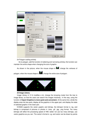 Page 129
 
24 Polygon scaling entirely 
    As to polygon, add the function of widening and narrowing  entirely, this function can 
maintain the entire shape when changing the size of graphic . 
As shown in the picture,  when the mouse shape is , change the vertexes of 
polygon, when the  mouse shape is 
, change the entire size of polygon. 
 
 
25 Image Library 
Image Library in V1.6 modifies a lot,  change the browsing mode from file tree to 
image library, so that the users can search the images intuitively,....