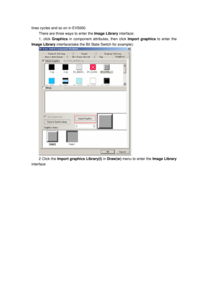 Page 130
lines cycles and so on in EV5000. 
There are three ways to enter the Image Library interface:  
1, click Graphics in component attributes, then click  Import graphics to enter the 
Image Library  interface(take the Bit State Switch for example): 
 
2 Click the Import graphics Library(I)  in Draw(w) menu to enter the  Image Library 
interface  