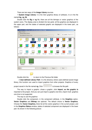 Page 132
There are two ways of the Image Library sources: 
1 System Image Library : it is the Own graphics library of  software, it is in the file 
named  bg_vg_lib  
Double click the  Bg or  vg file, there are all the bitmaps or vector graphics of the 
system owns. The display area is divided into  two parts: all the graphics are displayed in 
the upper part, and the states of selected graphic are displayed in the lower part., as 
follows: 
 
Double click the to return to the Previous file folder 
  2...