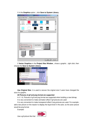 Page 134
1 In the  Graphics  option , click  Save to System Library. 
 
2 Vector Graphics in the  Project files Window ,  chose a graphic , right click, then 
choose the  Save to System Library. 
 
Use Original Size : it is used to recover the orig inal size if users have changed the 
size of a graphic. 
26 Pictures of gif and png format are supported 
In V 1.6, Pictures of gif and png format  are supported when building a new bitmap 
It is very convenient to make animation effect if gif pictures are used 
It is...