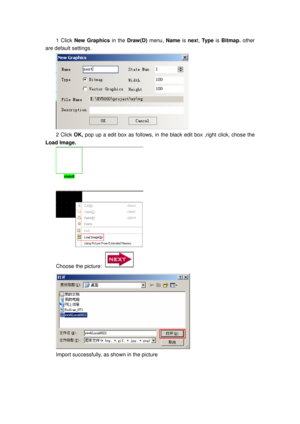 Page 135
1 Click New Graphics  in the Draw(D)  menu, Name  is next, Ty p e   is Bitmap.  other 
are default settings. 
 
2 Click  OK, pop up a edit box as follows, in the bl ack edit box ,right click, chose the 
Load Image. 
 
Choose the picture:  
 
Import successfully, as shown in the picture  