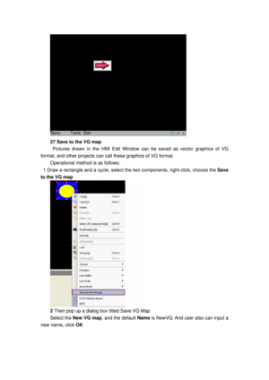 Page 137
 
27 Save to the VG map 
  Pictures drawn in the HMI Edit Window can be saved as vector graphics of VG 
format, and other projects can call these graphics of VG format. 
Operational method is as follows: 
  1 Draw a rectangle and a cycle, select the two components, ri ght-click, choose the Save 
to the VG map 
 
2  Then pop up a dialog box titled Save VG Map 
Select the  New VG map , and the default  Name is NewVG. And user also can input a 
new name, click  OK  