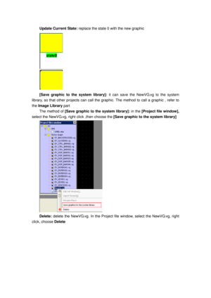 Page 140
Update Current State: replace the state 0 with the new graphic   
 
[Save graphic to the system library]:  it can save the NewVG.vg to the system 
library, so that other projects can call the  graphic. The method to call a graphic , refer to 
the  Image Library part 
The method of  [Save graphic to the system library]:  in the [Project file window],  
select the NewVG.vg, ri ght click ,then choose the  [Save graphic to the system library] 
 
Delete: delete the NewVG.vg. In the Project file  window,...