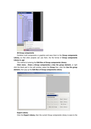 Page 141
 
28 Group components   
Combine multi components or graphics and save them to the Group components 
Library,  so that other projects can us e them, the file format of Group components 
Library is .pgl. 
The method of entering the  Edit Box of Group components Library: 
Click menu , Draw>>>Group components>>>Use the group element,  or right 
click the blank part in the edit window, select the  Group then ,click the  Use the group 
element,  then pop up the  Edit Box of Group components Library 
 
Export...