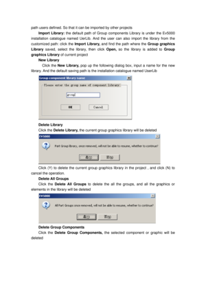 Page 142
path users defined. So that it can be imported by other projects   
Import Library: the default path of Group components Library is under the Ev5000 
installation catalogue named UerLib. And the us er can also import the library from the 
customized path: click the  Import Library, and find the path where the  Group graphics 
Library  saved, select the library, then click  Open, so the library is added to  Group 
graphics Library  of current project   
New Library 
  Click the New Library,  pop up the...