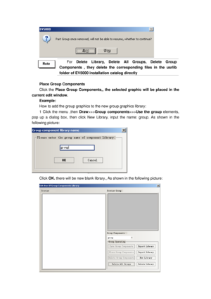 Page 143
 
 
For Delete Library, Delete All Groups, Delete Group 
Components , they delete the corresponding files in the usrlib 
folder of EV5000 installation catalog directly   
 
Place Group Components 
Click the  Place Group Components,, the selected  graphic will be placed in the 
current edit window. 
Example: 
How to add the group graphics to the new group graphics library: 
1 Click the menu ,then  Draw>>>Group components >>>Use the group  elements, 
pop up a dialog box, then click New Library,  input the...