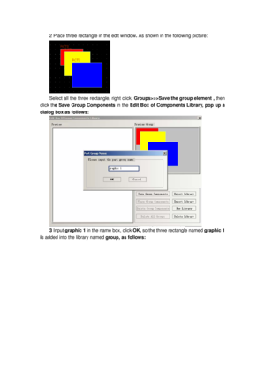 Page 144
2 Place three rectangle in the edit window. As shown in the following picture: 
 
Select all the three rectangle, right click, Groups>>>Save the group element ,  then 
click th e Save Group Components  in the Edit Box of Components Library, pop up a 
dialog box as follows: 
 
3  Input  graphic 1  in the name box, click  OK, so the three rectangle named graphic 1 
i s added into the library named  group, as follows:  